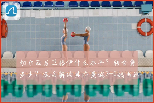 切尔西后卫格伊什么水平？转会费多少？深度解读其在曼城3-0战当选最佳表现