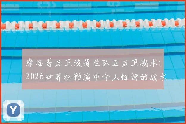 摩洛哥后卫谈荷兰队五后卫战术:2026世界杯预演中令人惊讶的战术变革