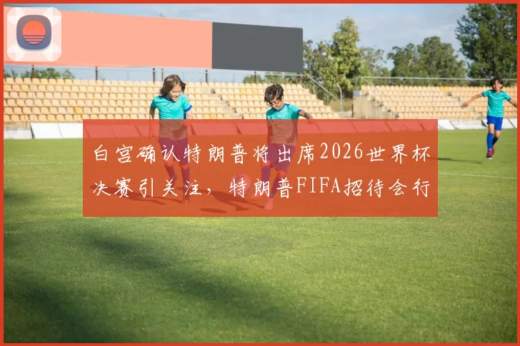 白宫确认特朗普将出席2026世界杯决赛引关注，特朗普FIFA招待会行程与随行人员安排最新消息