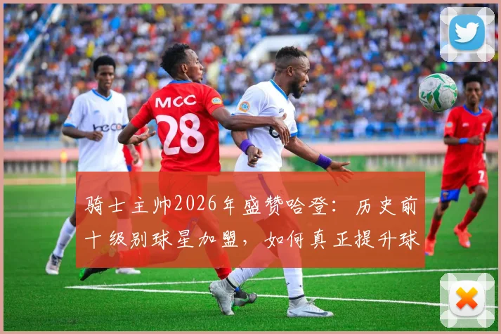 骑士主帅2026年盛赞哈登:历史前十级别球星加盟,如何真正提升球队季后赛上限?关键分析在此