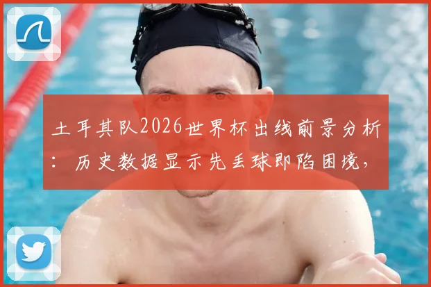 土耳其队2026世界杯出线前景分析：历史数据显示先丢球即陷困境，逆风球能力成关键短板