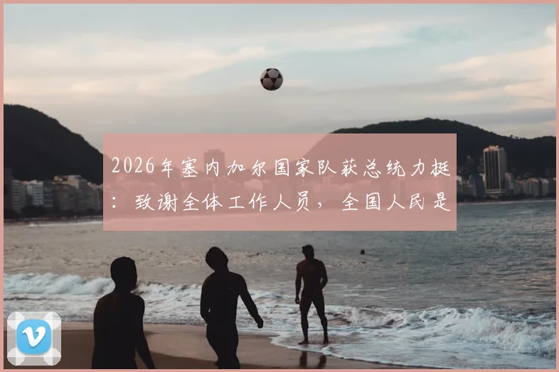 2026年塞内加尔国家队获总统力挺：致谢全体工作人员，全国人民是坚实后盾