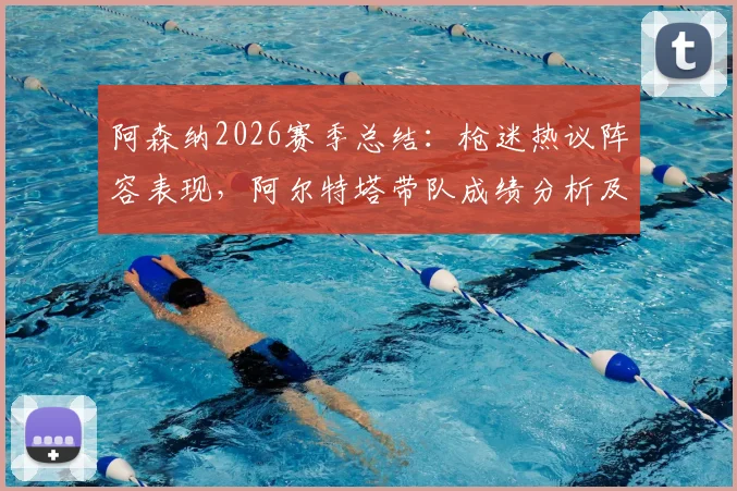 阿森纳2026赛季总结：枪迷热议阵容表现，阿尔特塔带队成绩分析及未来补强方向探讨