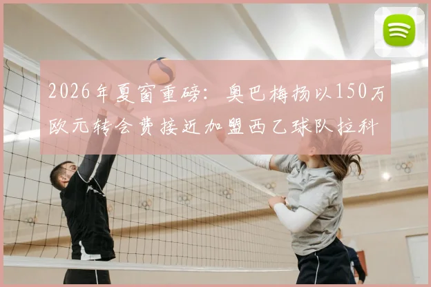 2026年夏窗重磅：奥巴梅扬以150万欧元转会费接近加盟西乙球队拉科鲁尼亚，队报独家披露细节