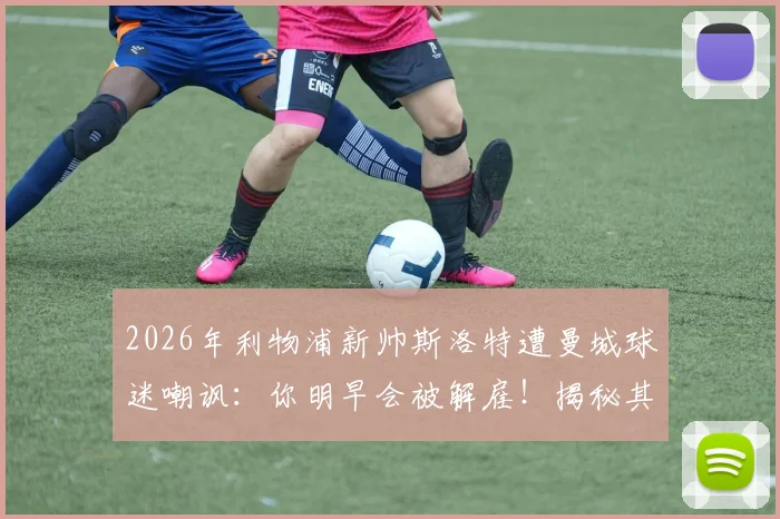 2026年利物浦新帅斯洛特遭曼城球迷嘲讽:你明早会被解雇!揭秘其执教前景与三大挑战