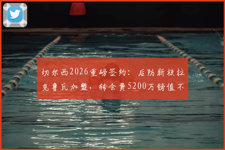 切尔西2026重磅签约：后防新核拉克鲁瓦加盟，转会费5200万镑值不值？深度解析球员水平与蓝军战术影响
