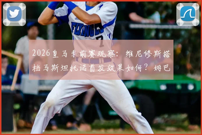 2026皇马季前赛观察：维尼修斯搭档马斯坦托诺首发效果如何？姆巴佩贝林替补引热议