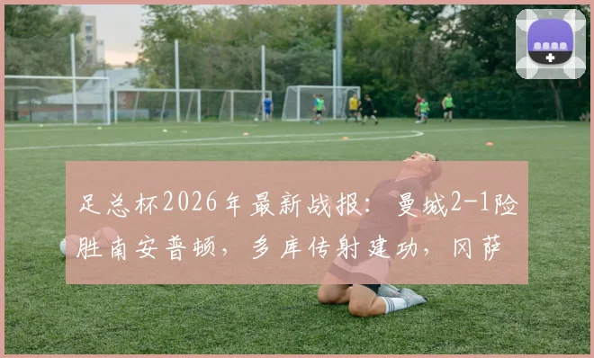 足总杯2026年最新战报:曼城2-1险胜南安普顿,多库传射建功,冈萨雷斯补时绝杀助球队晋级