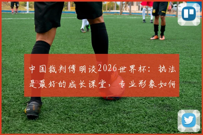 中国裁判傅明谈2026世界杯:执法是最好的成长课堂,专业形象如何代表国家