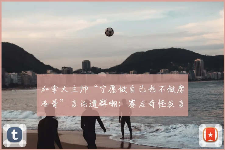 加拿大主帅“宁愿做自己也不做摩洛哥”言论遭群嘲:赛后奇怪发言引争议,球迷解读其真实含义