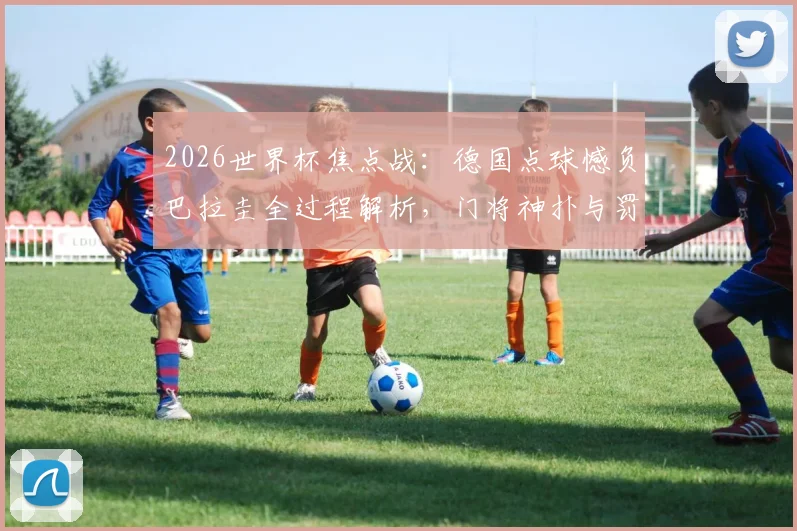 2026世界杯焦点战：德国点球憾负巴拉圭全过程解析，门将神扑与罚失瞬间全回顾