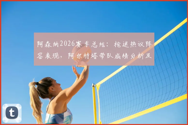 阿森纳2026赛季总结:枪迷热议阵容表现,阿尔特塔带队成绩分析及未来补强方向探讨