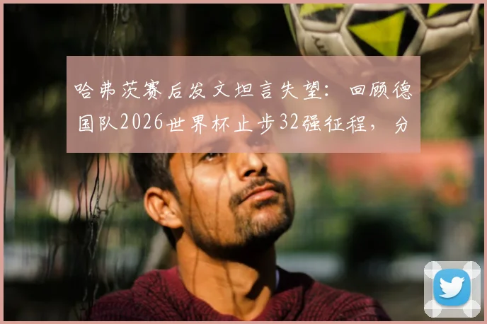 哈弗茨赛后发文坦言失望:回顾德国队2026世界杯止步32强征程,分析失利原因与未来展望