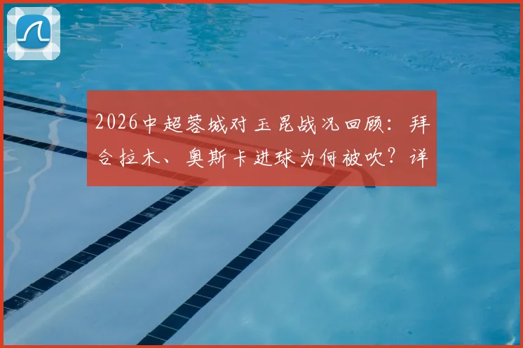 2026中超蓉城对玉昆战况回顾:拜合拉木、奥斯卡进球为何被吹?详解VAR判罚与越位规则