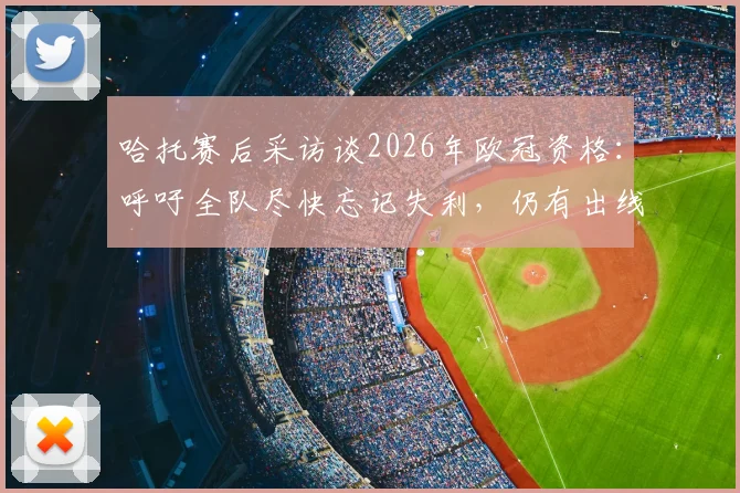 哈托赛后采访谈2026年欧冠资格：呼吁全队尽快忘记失利，仍有出线机会