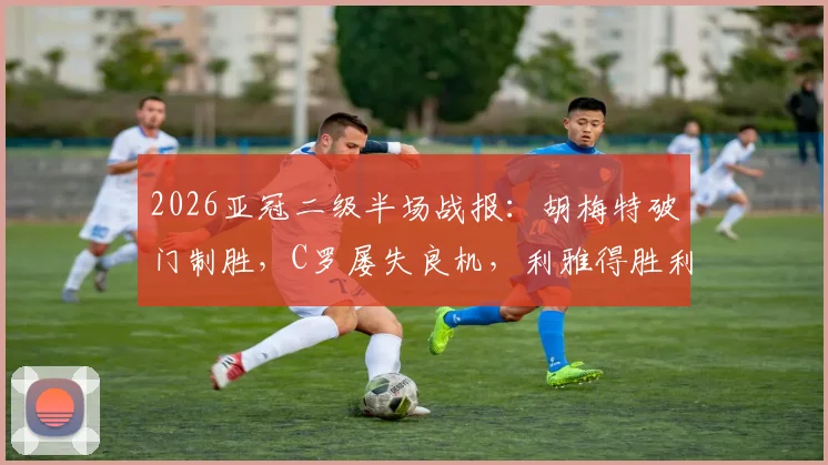 2026亚冠二级半场战报：胡梅特破门制胜，C罗屡失良机，利雅得胜利0-1憾负大阪钢巴全过程解析