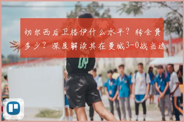 切尔西后卫格伊什么水平？转会费多少？深度解读其在曼城3-0战当选最佳表现