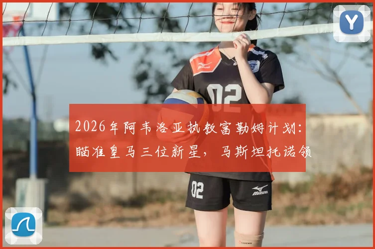 2026年阿韦洛亚执教富勒姆计划:瞄准皇马三位新星,马斯坦托诺领衔引援名单